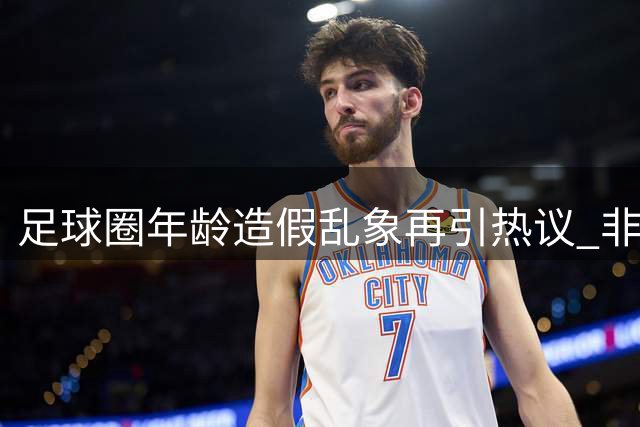 足球圈年龄造假乱象再引热议 非洲球员身份疑云背后藏黑色产业链